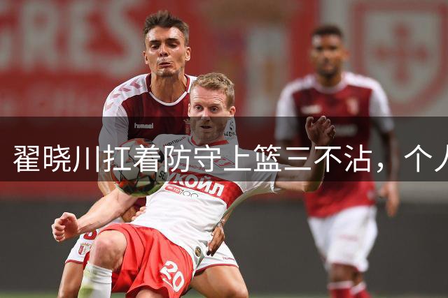 翟晓川扛着防守上篮三不沾，个人目前6投仅1中得到2分